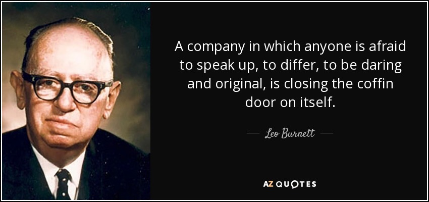 A company in which anyone is afraid to speak up, to differ, to be daring and original, is closing the coffin door on itself. - Leo Burnett