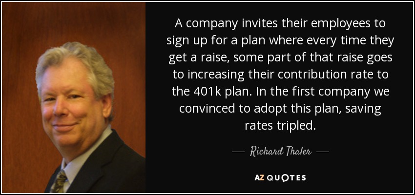 A company invites their employees to sign up for a plan where every time they get a raise, some part of that raise goes to increasing their contribution rate to the 401k plan. In the first company we convinced to adopt this plan, saving rates tripled. - Richard Thaler