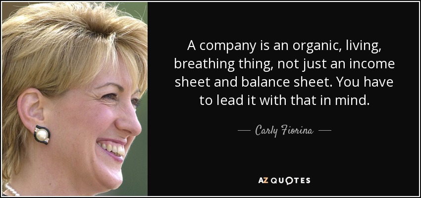 A company is an organic, living, breathing thing, not just an income sheet and balance sheet. You have to lead it with that in mind. - Carly Fiorina