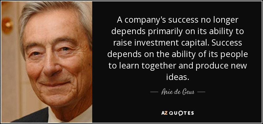 A company's success no longer depends primarily on its ability to raise investment capital. Success depends on the ability of its people to learn together and produce new ideas. - Arie de Geus