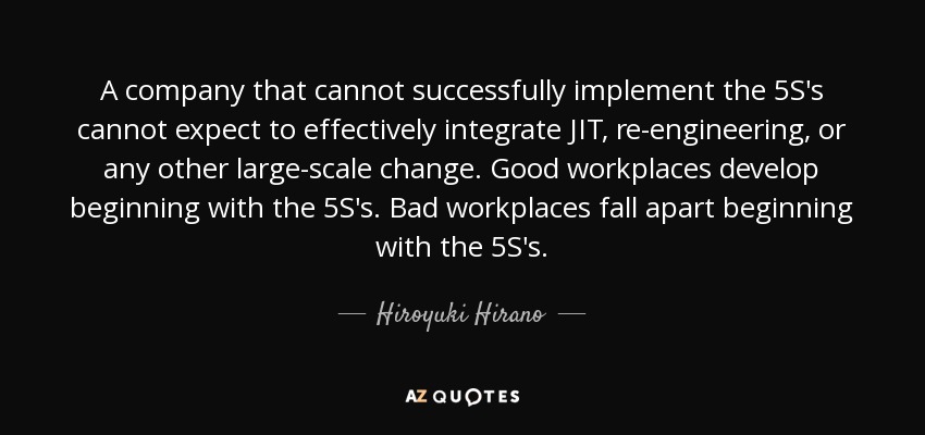 A company that cannot successfully implement the 5S's cannot expect to effectively integrate JIT, re-engineering, or any other large-scale change. Good workplaces develop beginning with the 5S's. Bad workplaces fall apart beginning with the 5S's. - Hiroyuki Hirano