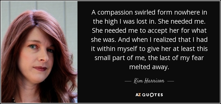 A compassion swirled form nowhere in the high I was lost in. She needed me. She needed me to accept her for what she was. And when I realized that I had it within myself to give her at least this small part of me, the last of my fear melted away. - Kim Harrison