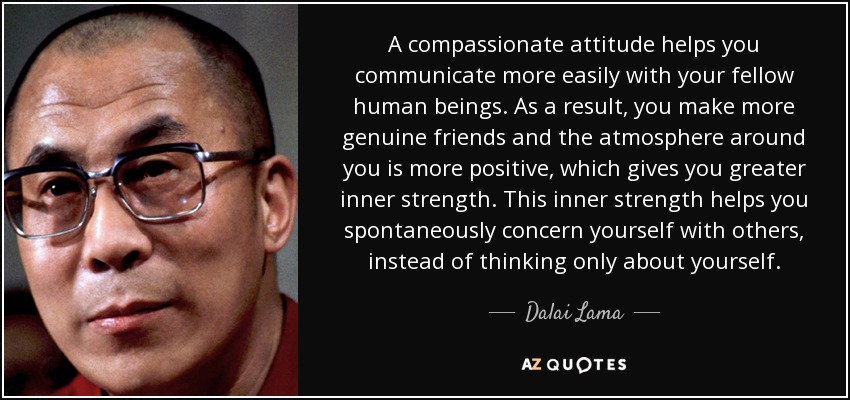 A compassionate attitude helps you communicate more easily with your fellow human beings. As a result, you make more genuine friends and the atmosphere around you is more positive, which gives you greater inner strength. This inner strength helps you spontaneously concern yourself with others, instead of thinking only about yourself. - Dalai Lama