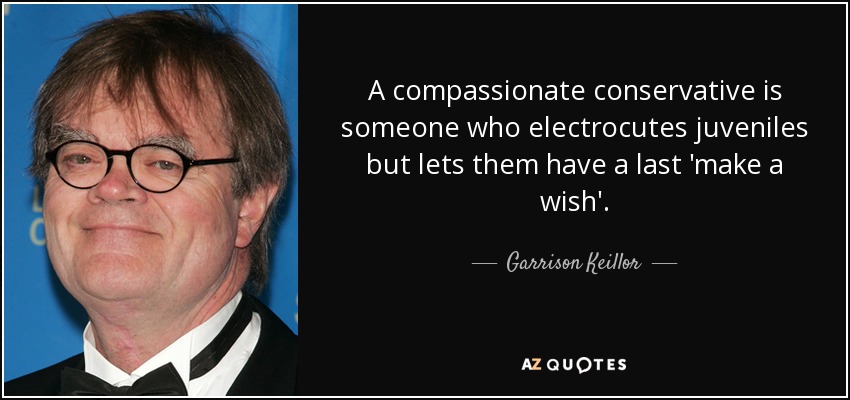 A compassionate conservative is someone who electrocutes juveniles but lets them have a last 'make a wish'. - Garrison Keillor