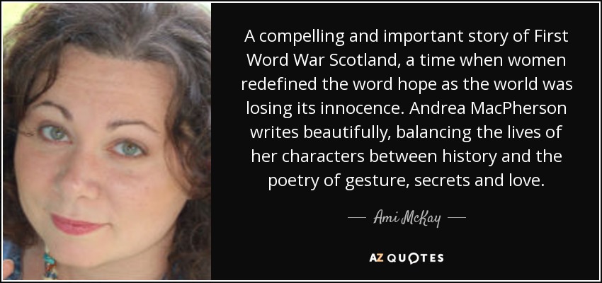 A compelling and important story of First Word War Scotland, a time when women redefined the word hope as the world was losing its innocence. Andrea MacPherson writes beautifully, balancing the lives of her characters between history and the poetry of gesture, secrets and love. - Ami McKay