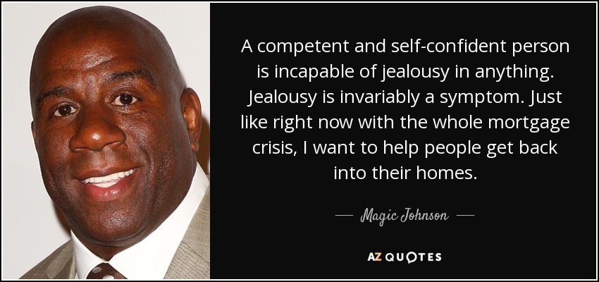 A competent and self-confident person is incapable of jealousy in anything. Jealousy is invariably a symptom. Just like right now with the whole mortgage crisis, I want to help people get back into their homes. - Magic Johnson