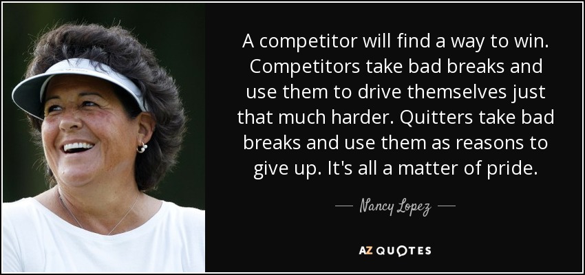 A competitor will find a way to win. Competitors take bad breaks and use them to drive themselves just that much harder. Quitters take bad breaks and use them as reasons to give up. It's all a matter of pride. - Nancy Lopez