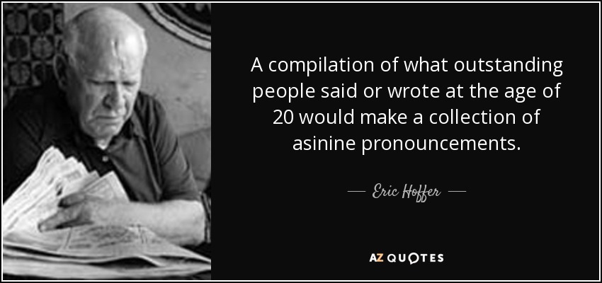 A compilation of what outstanding people said or wrote at the age of 20 would make a collection of asinine pronouncements. - Eric Hoffer