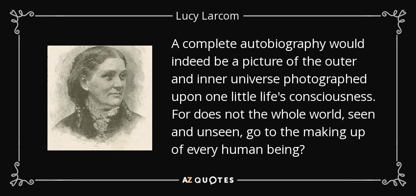 A complete autobiography would indeed be a picture of the outer and inner universe photographed upon one little life's consciousness. For does not the whole world, seen and unseen, go to the making up of every human being? - Lucy Larcom
