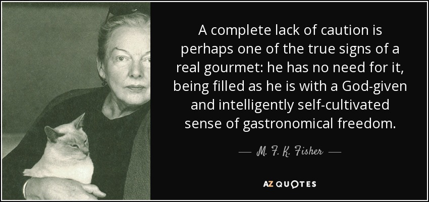A complete lack of caution is perhaps one of the true signs of a real gourmet: he has no need for it, being filled as he is with a God-given and intelligently self-cultivated sense of gastronomical freedom. - M. F. K. Fisher