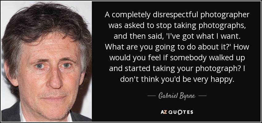 A completely disrespectful photographer was asked to stop taking photographs, and then said, 'I've got what I want. What are you going to do about it?' How would you feel if somebody walked up and started taking your photograph? I don't think you'd be very happy. - Gabriel Byrne