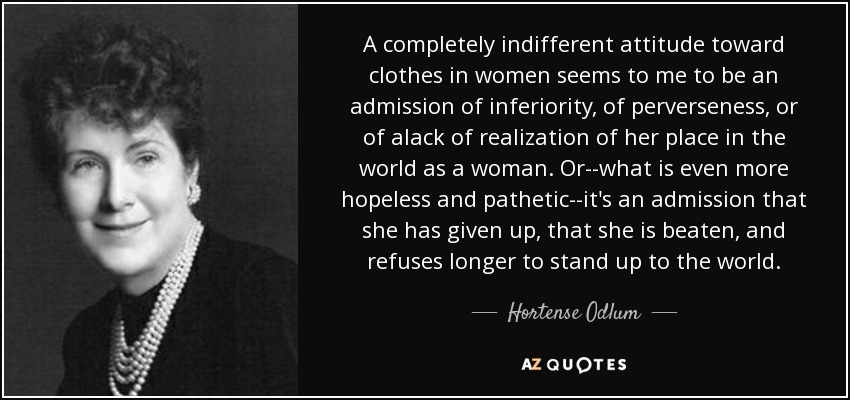 A completely indifferent attitude toward clothes in women seems to me to be an admission of inferiority, of perverseness, or of alack of realization of her place in the world as a woman. Or--what is even more hopeless and pathetic--it's an admission that she has given up, that she is beaten, and refuses longer to stand up to the world. - Hortense Odlum