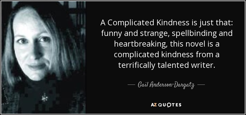 A Complicated Kindness is just that: funny and strange, spellbinding and heartbreaking, this novel is a complicated kindness from a terrifically talented writer. - Gail Anderson-Dargatz