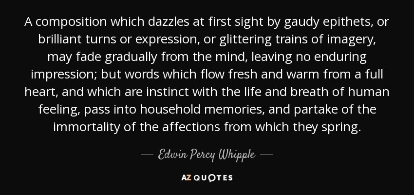 A composition which dazzles at first sight by gaudy epithets, or brilliant turns or expression, or glittering trains of imagery, may fade gradually from the mind, leaving no enduring impression; but words which flow fresh and warm from a full heart, and which are instinct with the life and breath of human feeling, pass into household memories, and partake of the immortality of the affections from which they spring. - Edwin Percy Whipple