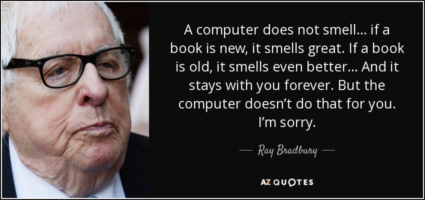 A computer does not smell ... if a book is new, it smells great. If a book is old, it smells even better… And it stays with you forever. But the computer doesn’t do that for you. I’m sorry. - Ray Bradbury