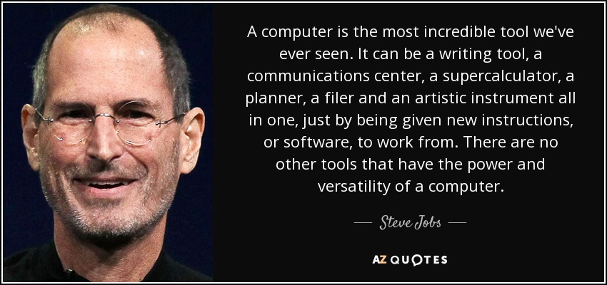 A computer is the most incredible tool we've ever seen. It can be a writing tool, a communications center, a supercalculator, a planner, a filer and an artistic instrument all in one, just by being given new instructions, or software, to work from. There are no other tools that have the power and versatility of a computer. - Steve Jobs