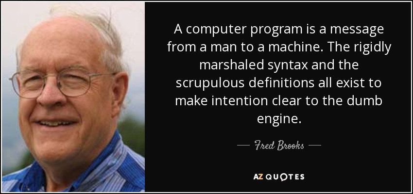 A computer program is a message from a man to a machine. The rigidly marshaled syntax and the scrupulous definitions all exist to make intention clear to the dumb engine. - Fred Brooks