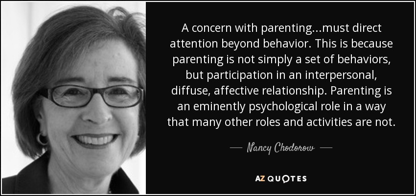 A concern with parenting...must direct attention beyond behavior. This is because parenting is not simply a set of behaviors, but participation in an interpersonal, diffuse, affective relationship. Parenting is an eminently psychological role in a way that many other roles and activities are not. - Nancy Chodorow