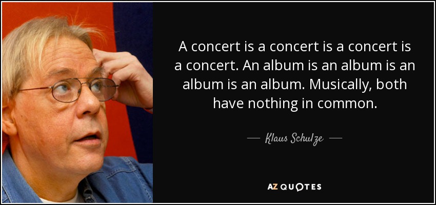A concert is a concert is a concert is a concert. An album is an album is an album is an album. Musically, both have nothing in common. - Klaus Schulze