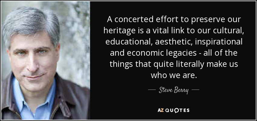 A concerted effort to preserve our heritage is a vital link to our cultural, educational, aesthetic, inspirational and economic legacies - all of the things that quite literally make us who we are. - Steve Berry