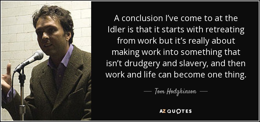 A conclusion I’ve come to at the Idler is that it starts with retreating from work but it’s really about making work into something that isn’t drudgery and slavery, and then work and life can become one thing. - Tom Hodgkinson