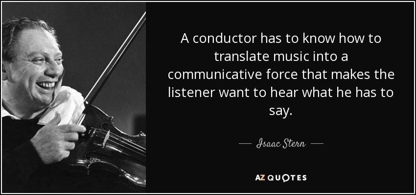 A conductor has to know how to translate music into a communicative force that makes the listener want to hear what he has to say. - Isaac Stern