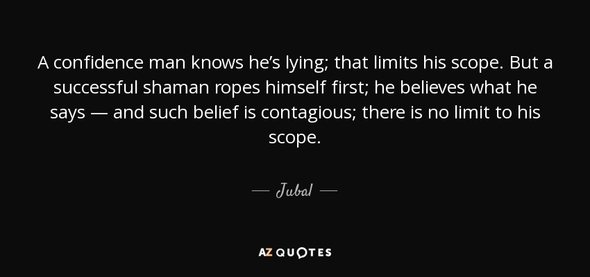 A confidence man knows he’s lying; that limits his scope. But a successful shaman ropes himself first; he believes what he says — and such belief is contagious; there is no limit to his scope. - Jubal