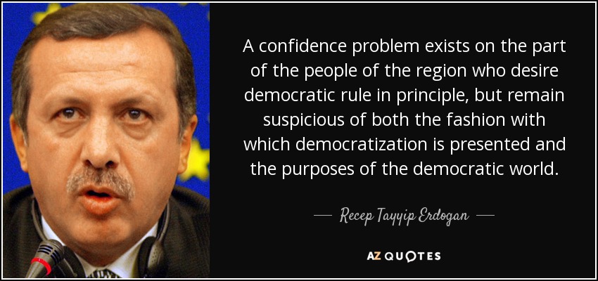 A confidence problem exists on the part of the people of the region who desire democratic rule in principle, but remain suspicious of both the fashion with which democratization is presented and the purposes of the democratic world. - Recep Tayyip Erdogan