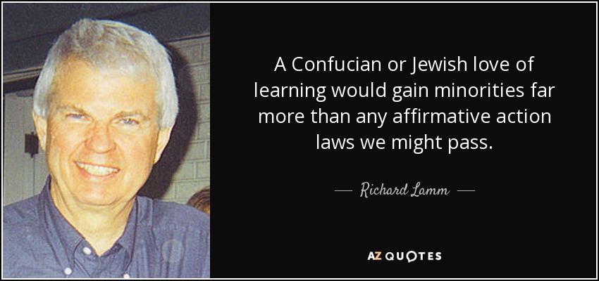 A Confucian or Jewish love of learning would gain minorities far more than any affirmative action laws we might pass. - Richard Lamm