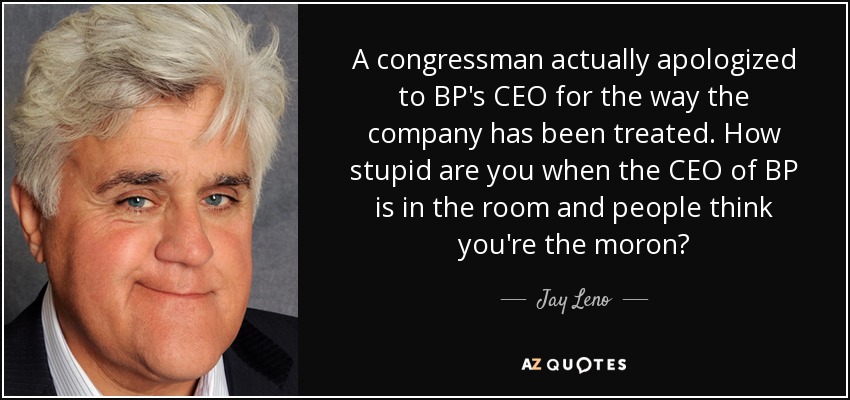 A congressman actually apologized to BP's CEO for the way the company has been treated. How stupid are you when the CEO of BP is in the room and people think you're the moron? - Jay Leno