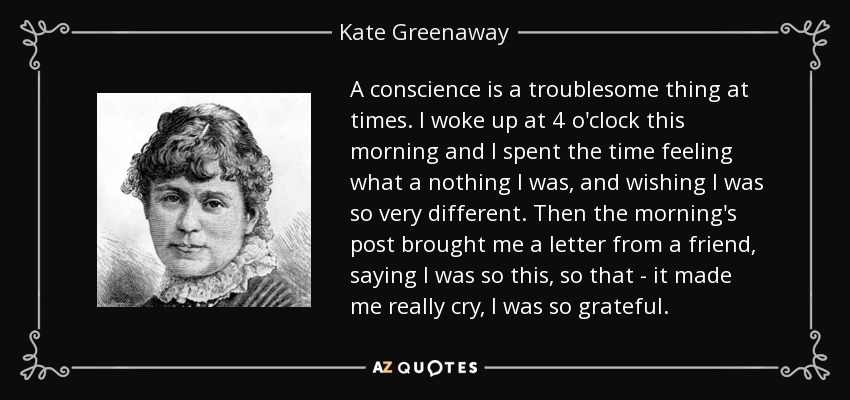 A conscience is a troublesome thing at times. I woke up at 4 o'clock this morning and I spent the time feeling what a nothing I was, and wishing I was so very different. Then the morning's post brought me a letter from a friend, saying I was so this, so that - it made me really cry, I was so grateful. - Kate Greenaway