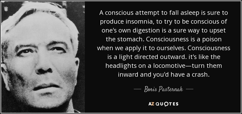 A conscious attempt to fall asleep is sure to produce insomnia, to try to be conscious of one's own digestion is a sure way to upset the stomach. Consciousness is a poison when we apply it to ourselves. Consciousness is a light directed outward. it's like the headlights on a locomotive—turn them inward and you'd have a crash. - Boris Pasternak