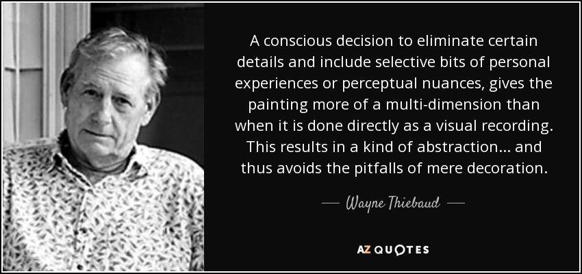 A conscious decision to eliminate certain details and include selective bits of personal experiences or perceptual nuances, gives the painting more of a multi-dimension than when it is done directly as a visual recording. This results in a kind of abstraction... and thus avoids the pitfalls of mere decoration. - Wayne Thiebaud