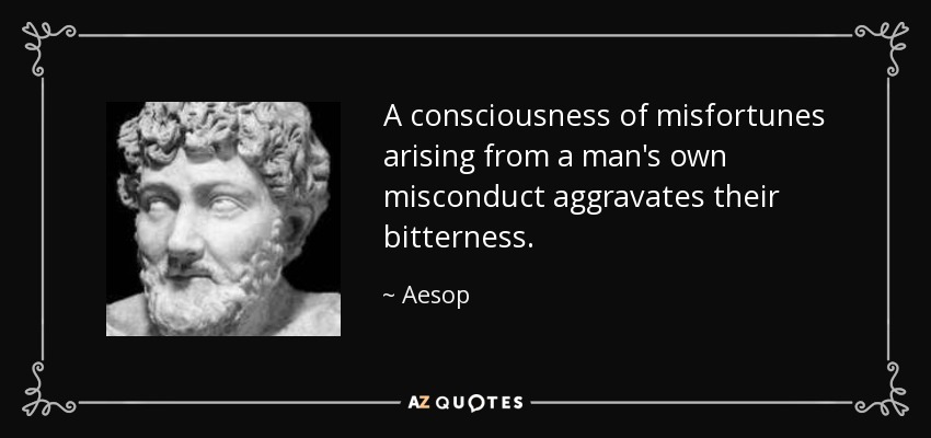 A consciousness of misfortunes arising from a man's own misconduct aggravates their bitterness. - Aesop