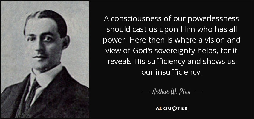 A consciousness of our powerlessness should cast us upon Him who has all power. Here then is where a vision and view of God's sovereignty helps, for it reveals His sufficiency and shows us our insufficiency. - Arthur W. Pink