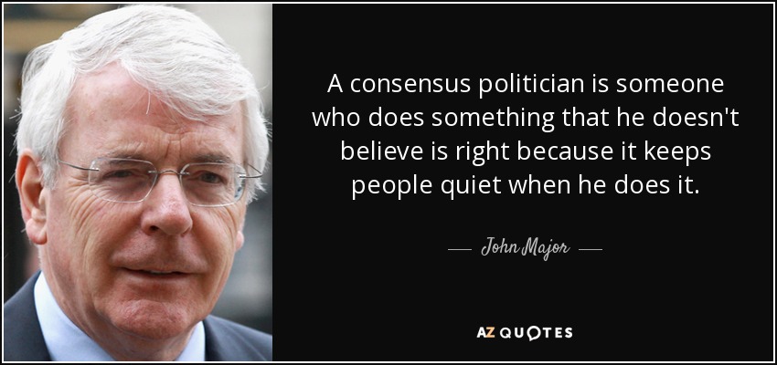 A consensus politician is someone who does something that he doesn't believe is right because it keeps people quiet when he does it. - John Major