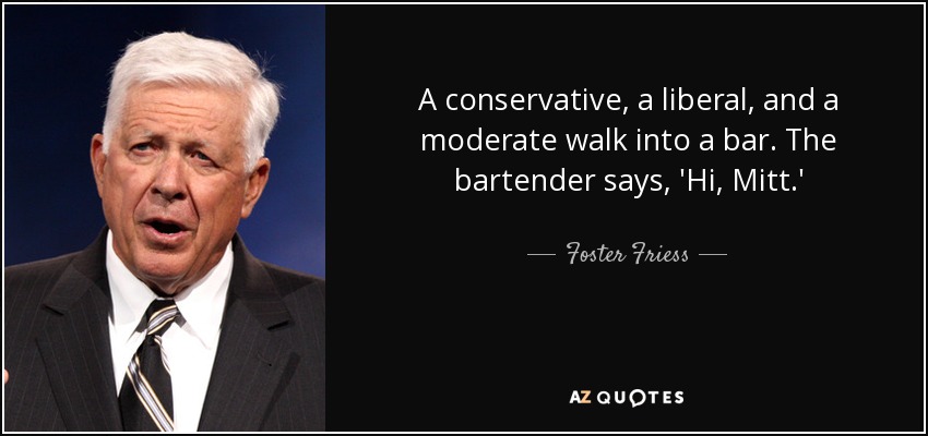A conservative, a liberal, and a moderate walk into a bar. The bartender says, 'Hi, Mitt.' - Foster Friess