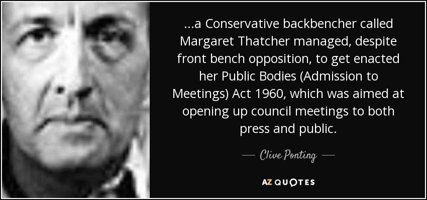 ...a Conservative backbencher called Margaret Thatcher managed, despite front bench opposition, to get enacted her Public Bodies (Admission to Meetings) Act 1960, which was aimed at opening up council meetings to both press and public. - Clive Ponting