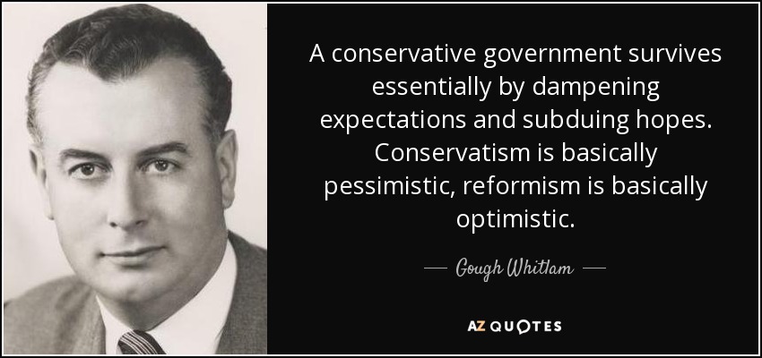 A conservative government survives essentially by dampening expectations and subduing hopes. Conservatism is basically pessimistic, reformism is basically optimistic. - Gough Whitlam