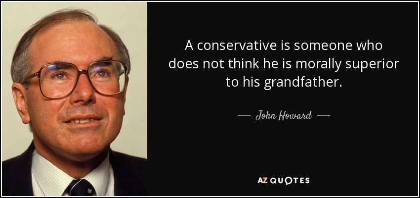 A conservative is someone who does not think he is morally superior to his grandfather. - John Howard
