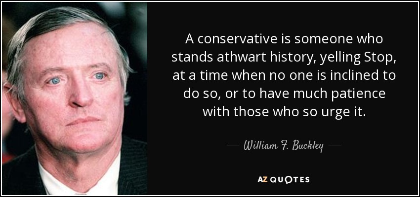 A conservative is someone who stands athwart history, yelling Stop, at a time when no one is inclined to do so, or to have much patience with those who so urge it. - William F. Buckley, Jr.