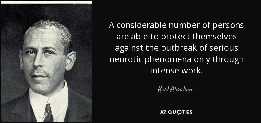 A considerable number of persons are able to protect themselves against the outbreak of serious neurotic phenomena only through intense work. - Karl Abraham