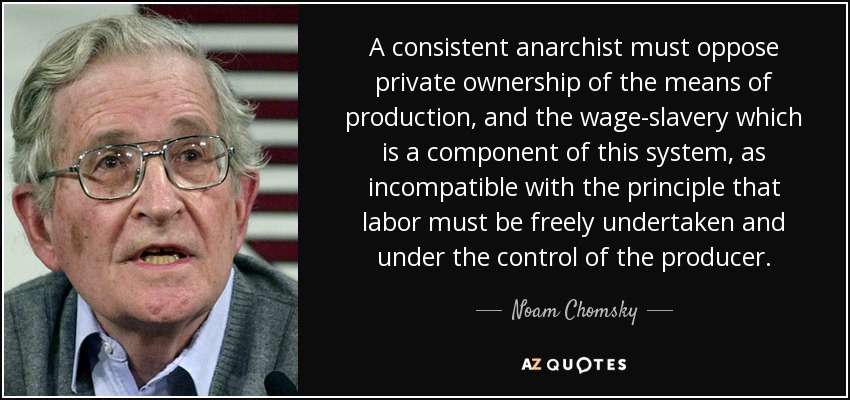 A consistent anarchist must oppose private ownership of the means of production, and the wage-slavery which is a component of this system, as incompatible with the principle that labor must be freely undertaken and under the control of the producer. - Noam Chomsky