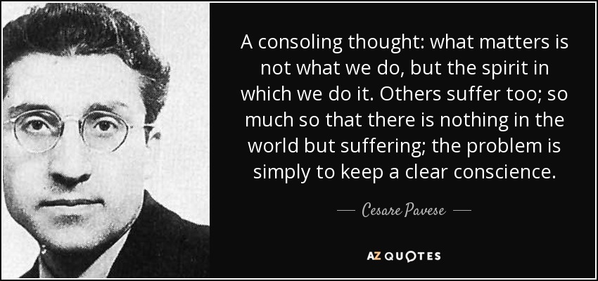 A consoling thought: what matters is not what we do, but the spirit in which we do it. Others suffer too; so much so that there is nothing in the world but suffering; the problem is simply to keep a clear conscience. - Cesare Pavese