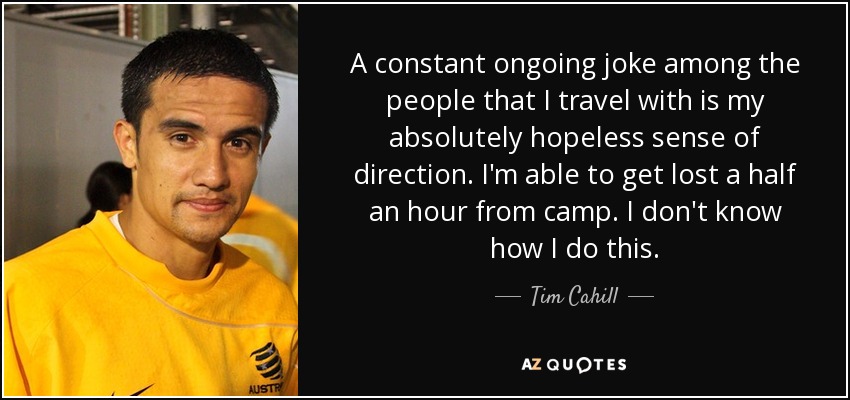 A constant ongoing joke among the people that I travel with is my absolutely hopeless sense of direction. I'm able to get lost a half an hour from camp. I don't know how I do this. - Tim Cahill