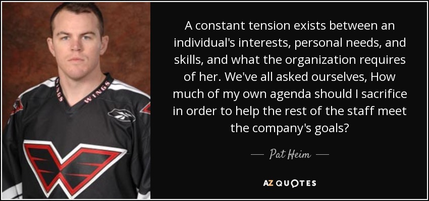 A constant tension exists between an individual's interests, personal needs, and skills, and what the organization requires of her. We've all asked ourselves, How much of my own agenda should I sacrifice in order to help the rest of the staff meet the company's goals? - Pat Heim