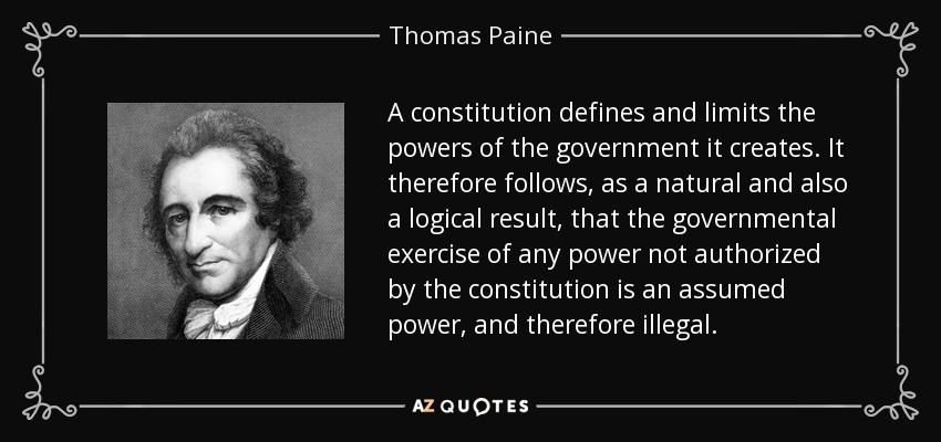 A constitution defines and limits the powers of the government it creates. It therefore follows, as a natural and also a logical result, that the governmental exercise of any power not authorized by the constitution is an assumed power, and therefore illegal. - Thomas Paine