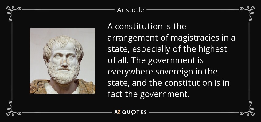 A constitution is the arrangement of magistracies in a state, especially of the highest of all. The government is everywhere sovereign in the state, and the constitution is in fact the government. - Aristotle