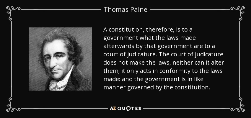 A constitution, therefore, is to a government what the laws made afterwards by that government are to a court of judicature. The court of judicature does not make the laws, neither can it alter them; it only acts in conformity to the laws made: and the government is in like manner governed by the constitution. - Thomas Paine