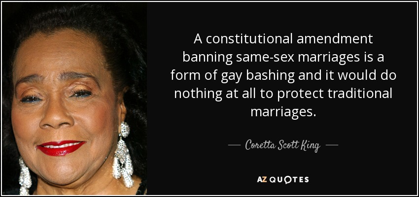 A constitutional amendment banning same-sex marriages is a form of gay bashing and it would do nothing at all to protect traditional marriages. - Coretta Scott King